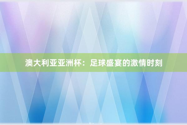 澳大利亚亚洲杯：足球盛宴的激情时刻