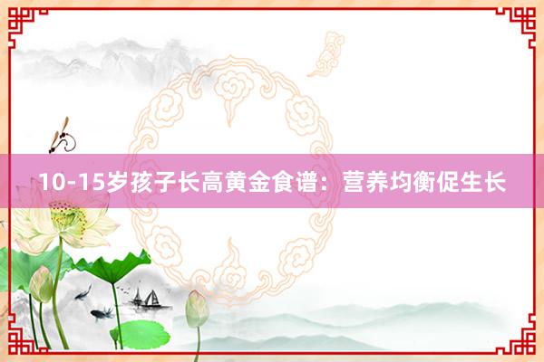 10-15岁孩子长高黄金食谱：营养均衡促生长