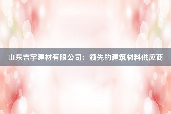 山东吉宇建材有限公司：领先的建筑材料供应商